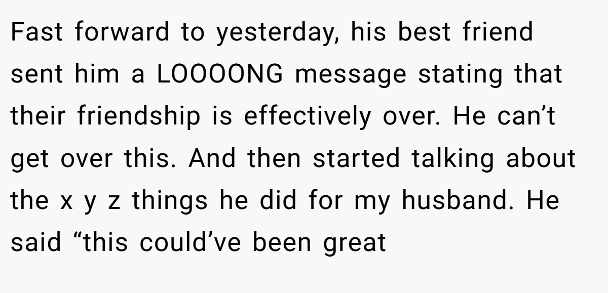 Fast forward to yesterday, his best friend sent him a LOOOONG message stating that their friendship is effectively over. He can’t get over this. And then started talking about the x y z things he did for my husband. He said “this could’ve been great