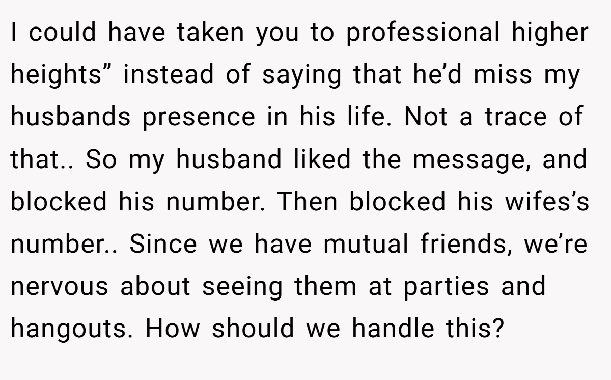 I could have taken you to professional higher heights” instead of saying that he’d miss my husbands presence in his life. Not a trace of that.. So my husband liked the message, and blocked his number. Then blocked his wifes’s number.. Since we have mutual friends, we’re nervous about seeing them at parties and hangouts. How should we handle this?