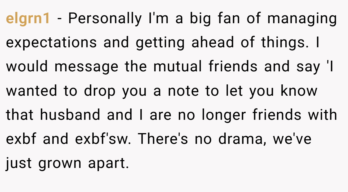 elgrn1 − Personally I'm a big fan of managing expectations and getting ahead of things. I would message the mutual friends and say 'I wanted to drop you a note to let you know that husband and I are no longer friends with exbf and exbf'sw. There's no drama, we've just grown apart.