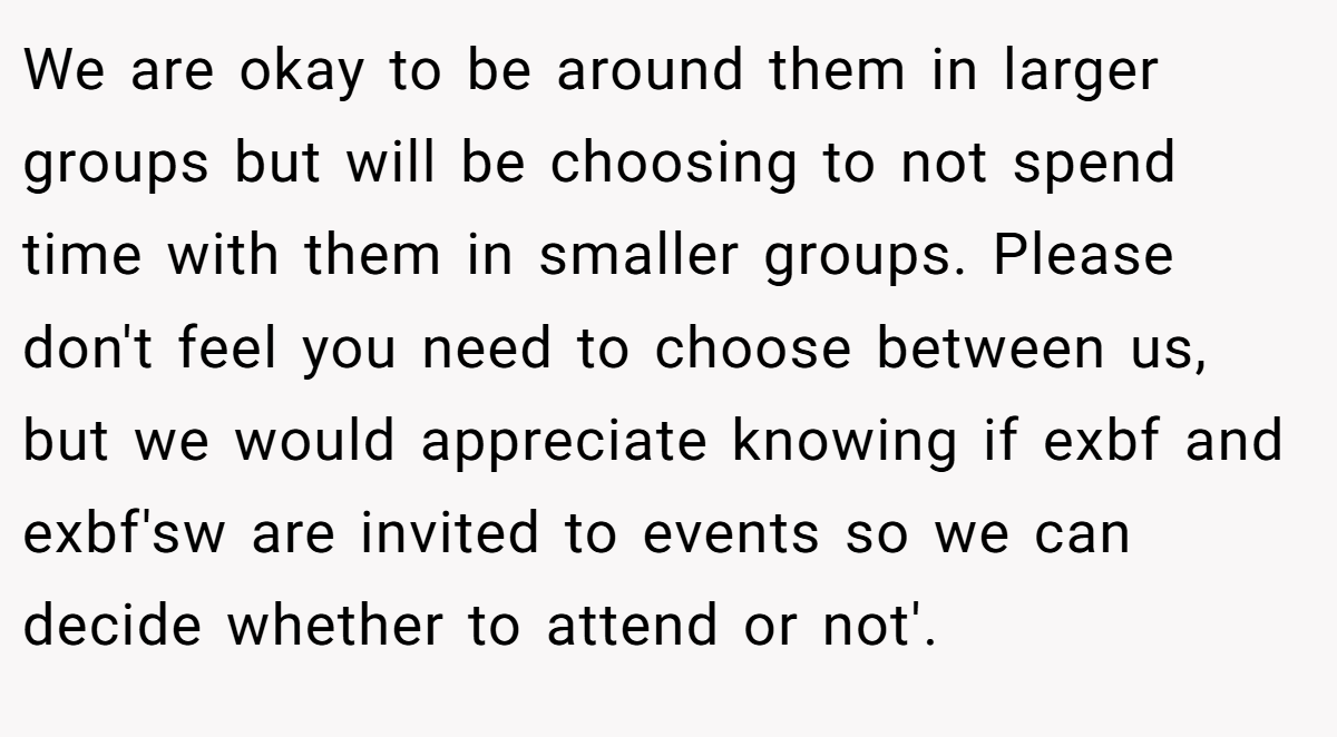 We are okay to be around them in larger groups but will be choosing to not spend time with them in smaller groups. Please don't feel you need to choose between us, but we would appreciate knowing if exbf and exbf'sw are invited to events so we can decide whether to attend or not'.