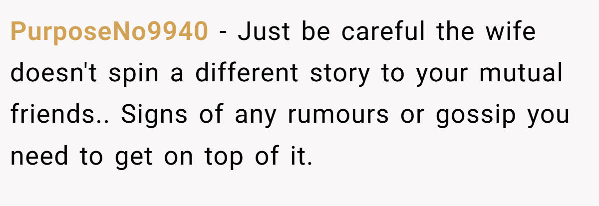 PurposeNo9940 − Just be careful the wife doesn't spin a different story to your mutual friends.. Signs of any rumours or gossip you need to get on top of it.
