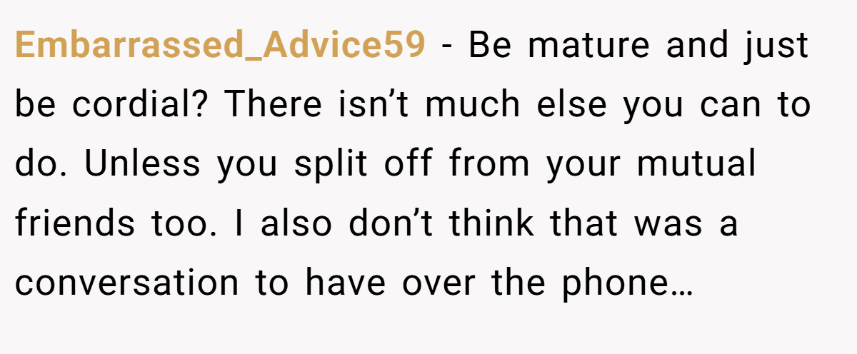 Embarrassed_Advice59 − Be mature and just be cordial? There isn’t much else you can to do. Unless you split off from your mutual friends too. I also don’t think that was a conversation to have over the phone…