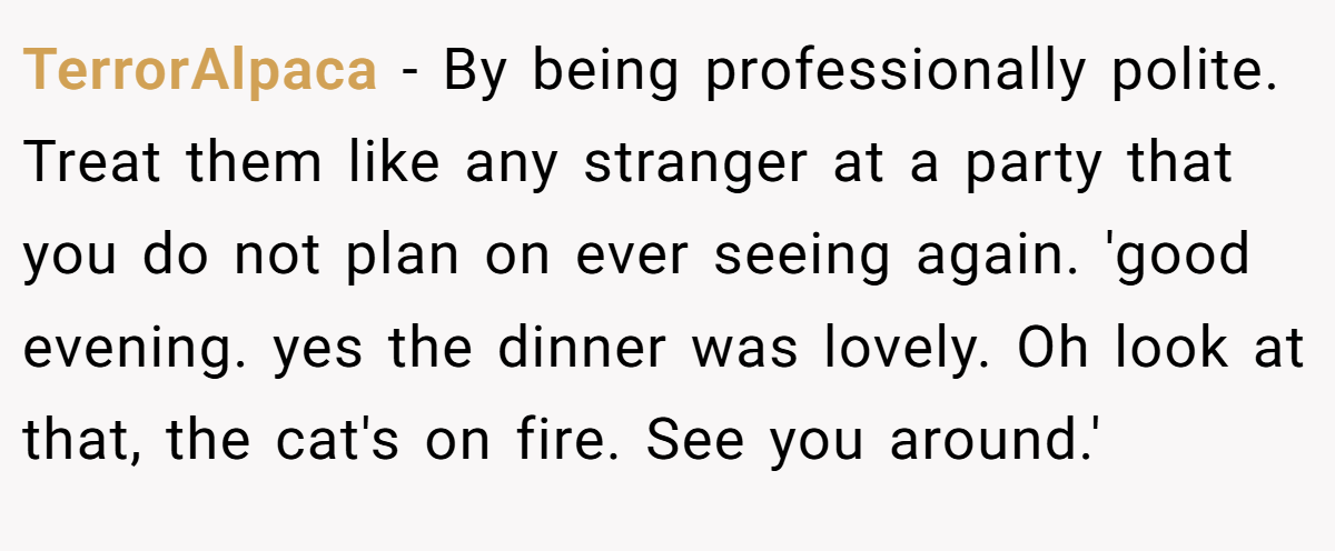 TerrorAlpaca − By being professionally polite. Treat them like any stranger at a party that you do not plan on ever seeing again. 'good evening. yes the dinner was lovely. Oh look at that, the cat's on fire. See you around.'