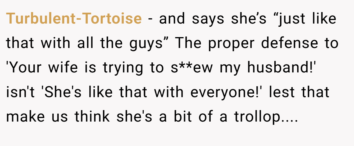 Turbulent-Tortoise −  and says she’s “just like that with all the guys” The proper defense to 'Your wife is trying to s**ew my husband!' isn't 'She's like that with everyone!' lest that make us think she's a bit of a trollop....