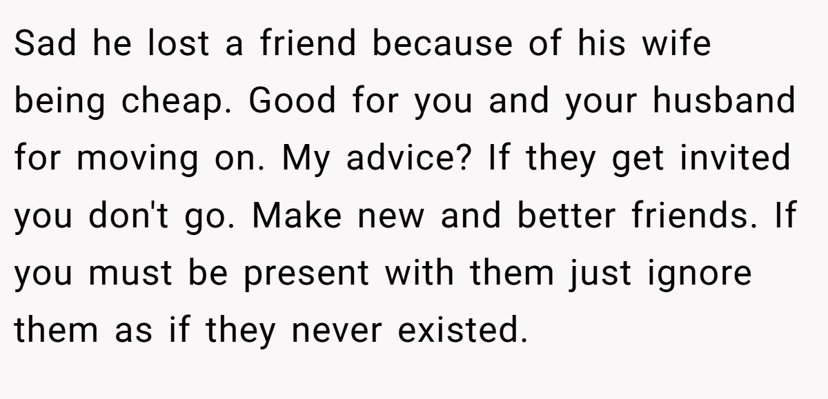Sad he lost a friend because of his wife being cheap. Good for you and your husband for moving on. My advice? If they get invited you don't go. Make new and better friends. If you must be present with them just ignore them as if they never existed.