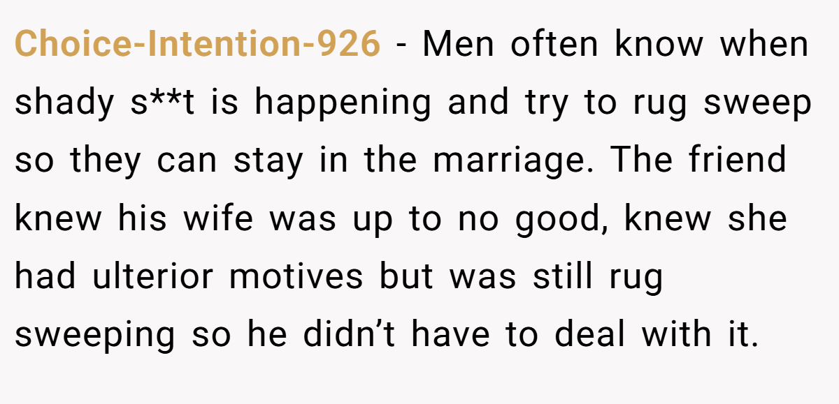 Choice-Intention-926 − Men often know when shady s**t is happening and try to rug sweep so they can stay in the marriage. The friend knew his wife was up to no good, knew she had ulterior motives but was still rug sweeping so he didn’t have to deal with it.
