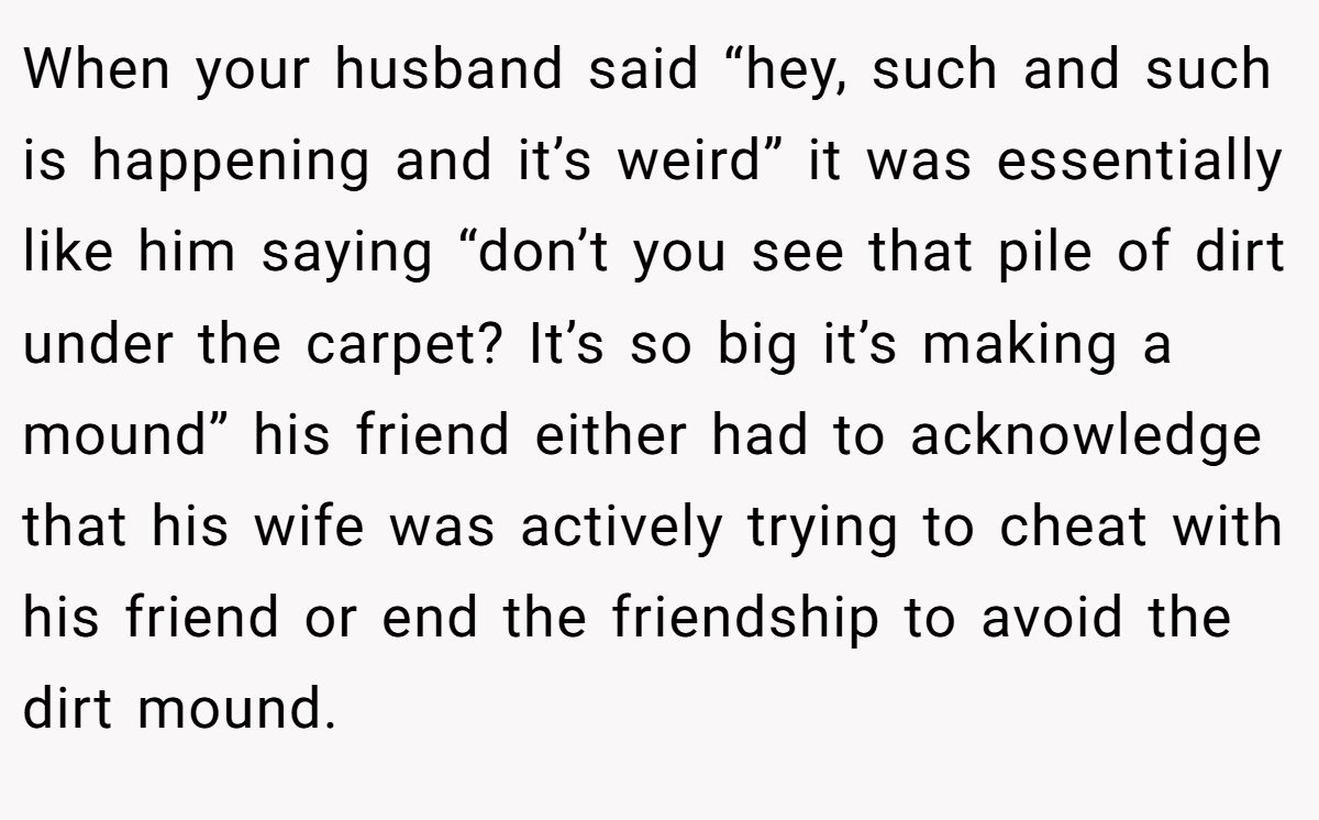 When your husband said “hey, such and such is happening and it’s weird” it was essentially like him saying “don’t you see that pile of dirt under the carpet? It’s so big it’s making a mound” his friend either had to acknowledge that his wife was actively trying to cheat with his friend or end the friendship to avoid the dirt mound.