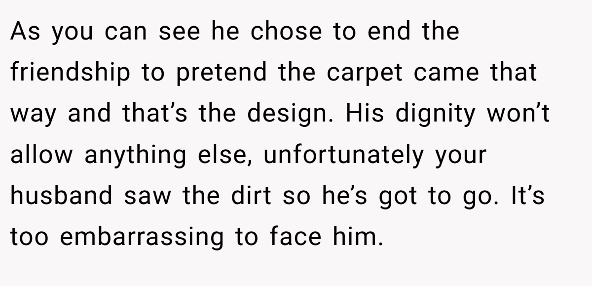 As you can see he chose to end the friendship to pretend the carpet came that way and that’s the design. His dignity won’t allow anything else, unfortunately your husband saw the dirt so he’s got to go. It’s too embarrassing to face him.