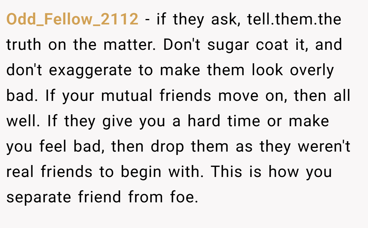 Odd_Fellow_2112 − if they ask, tell.them.the truth on the matter. Don't sugar coat it, and don't exaggerate to make them look overly bad. If your mutual friends move on, then all well. If they give you a hard time or make you feel bad, then drop them as they weren't real friends to begin with. This is how you separate friend from foe.