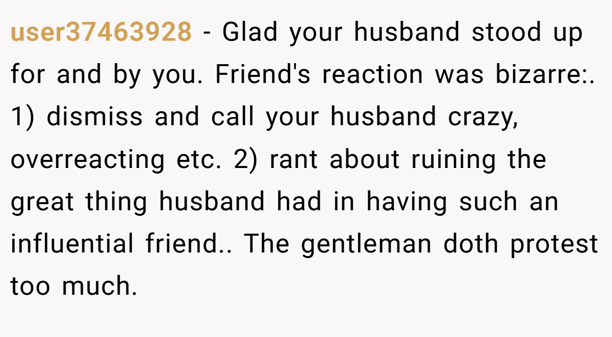 user37463928 − Glad your husband stood up for and by you. Friend's reaction was bizarre:. 1) dismiss and call your husband crazy, overreacting etc. 2) rant about ruining the great thing husband had in having such an influential friend.. The gentleman doth protest too much.