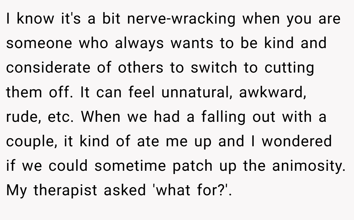 I know it's a bit nerve-wracking when you are someone who always wants to be kind and considerate of others to switch to cutting them off. It can feel unnatural, awkward, rude, etc. When we had a falling out with a couple, it kind of ate me up and I wondered if we could sometime patch up the animosity. My therapist asked 'what for?'.
