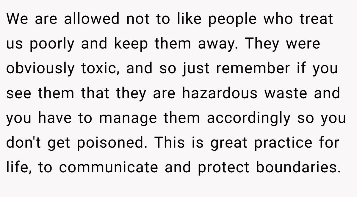 We are allowed not to like people who treat us poorly and keep them away. They were obviously toxic, and so just remember if you see them that they are hazardous waste and you have to manage them accordingly so you don't get poisoned. This is great practice for life, to communicate and protect boundaries.