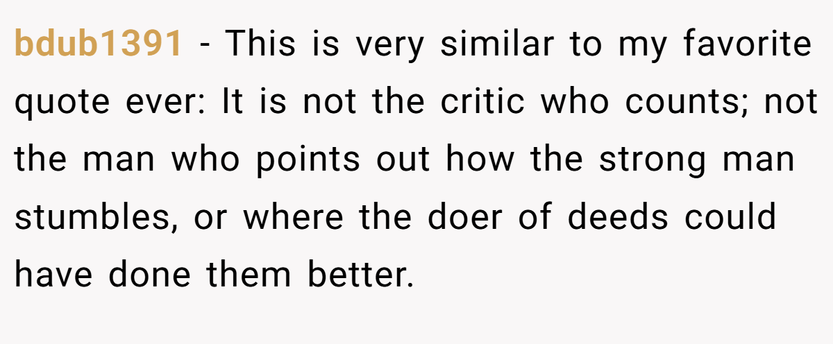bdub1391 − This is very similar to my favorite quote ever: It is not the critic who counts; not the man who points out how the strong man stumbles, or where the doer of deeds could have done them better.