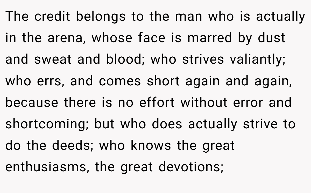 The credit belongs to the man who is actually in the arena, whose face is marred by dust and sweat and blood; who strives valiantly; who errs, and comes short again and again, because there is no effort without error and shortcoming; but who does actually strive to do the deeds; who knows the great enthusiasms, the great devotions;