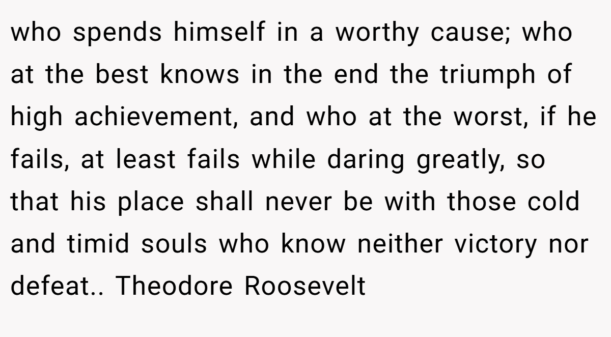 who spends himself in a worthy cause; who at the best knows in the end the triumph of high achievement, and who at the worst, if he fails, at least fails while daring greatly, so that his place shall never be with those cold and timid souls who know neither victory nor defeat.. Theodore Roosevelt