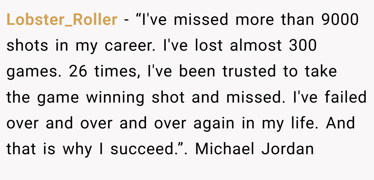 Lobster_Roller − “I've missed more than 9000 shots in my career. I've lost almost 300 games. 26 times, I've been trusted to take the game winning shot and missed. I've failed over and over and over again in my life. And that is why I succeed.”. Michael Jordan