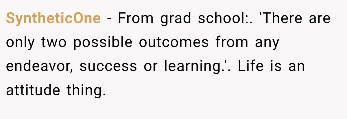 SyntheticOne − From grad school:. 'There are only two possible outcomes from any endeavor, success or learning.'. Life is an attitude thing.