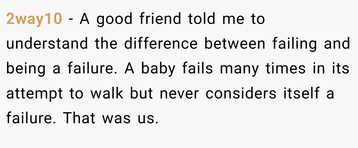 2way10 − A good friend told me to understand the difference between failing and being a failure. A baby fails many times in its attempt to walk but never considers itself a failure. That was us.