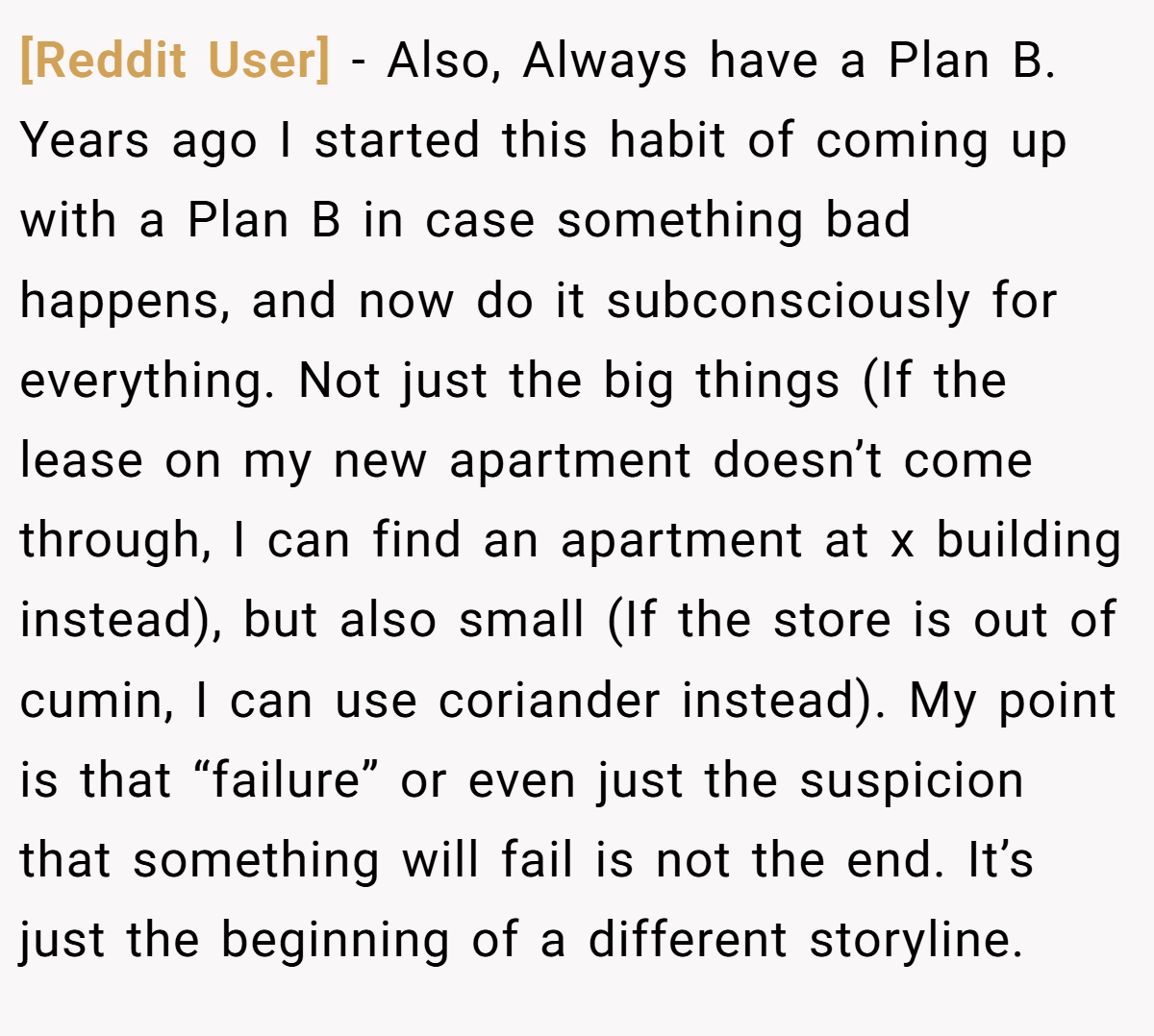 [Reddit User] − Also, Always have a Plan B. Years ago I started this habit of coming up with a Plan B in case something bad happens, and now do it subconsciously for everything. Not just the big things (If the lease on my new apartment doesn’t come through, I can find an apartment at x building instead), but also small (If the store is out of cumin, I can use coriander instead). My point is that “failure” or even just the suspicion that something will fail is not the end. It’s just the beginning of a different storyline.