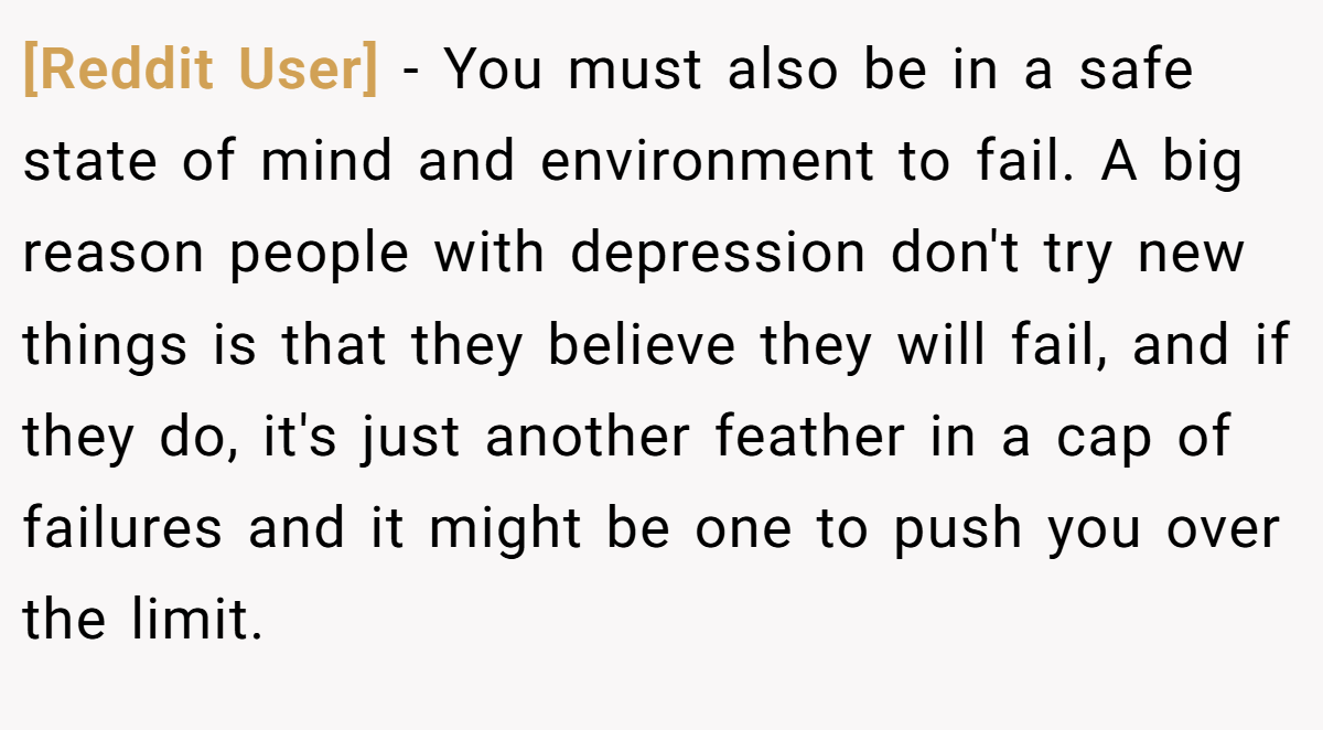 [Reddit User] − You must also be in a safe state of mind and environment to fail. A big reason people with depression don't try new things is that they believe they will fail, and if they do, it's just another feather in a cap of failures and it might be one to push you over the limit.