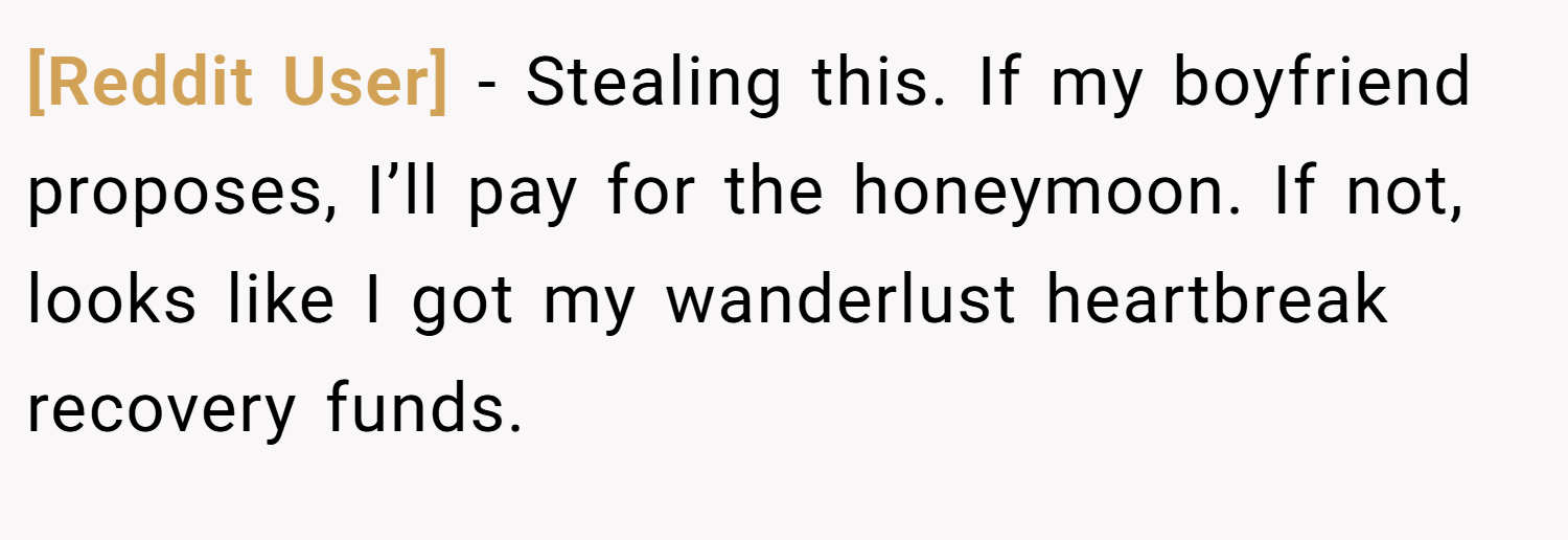 [Reddit User] − Stealing this. If my boyfriend proposes, I’ll pay for the honeymoon. If not, looks like I got my wanderlust heartbreak recovery funds.