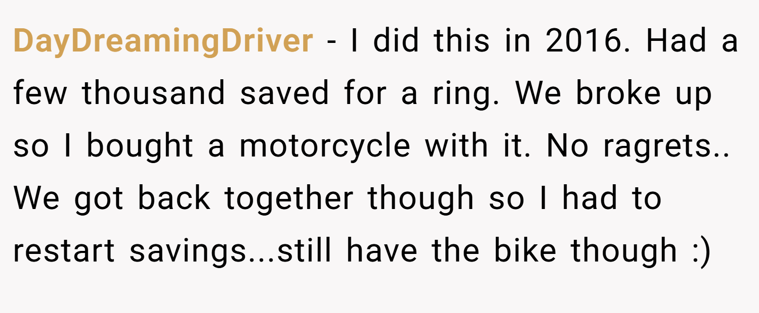 DayDreamingDriver − I did this in 2016. Had a few thousand saved for a ring. We broke up so I bought a motorcycle with it. No ragrets.. We got back together though so I had to restart savings...still have the bike though :)