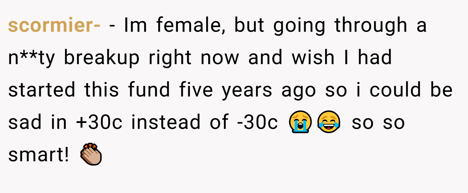 scormier- − Im female, but going through a n**ty breakup right now and wish I had started this fund five years ago so i could be sad in +30c instead of -30c 😭😂 so so smart! 👏🏼