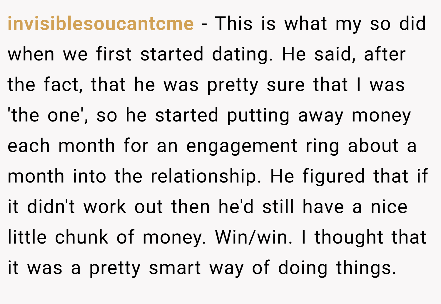 invisiblesoucantcme − This is what my so did when we first started dating. He said, after the fact, that he was pretty sure that I was 'the one', so he started putting away money each month for an engagement ring about a month into the relationship. He figured that if it didn't work out then he'd still have a nice little chunk of money. Win/win. I thought that it was a pretty smart way of doing things.