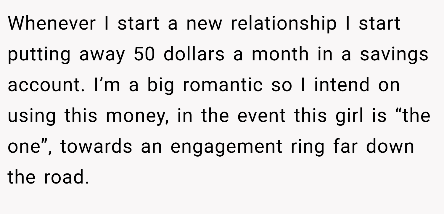 Whenever I start a new relationship I start putting away 50 dollars a month in a savings account. I’m a big romantic so I intend on using this money, in the event this girl is “the one”, towards an engagement ring far down the road.