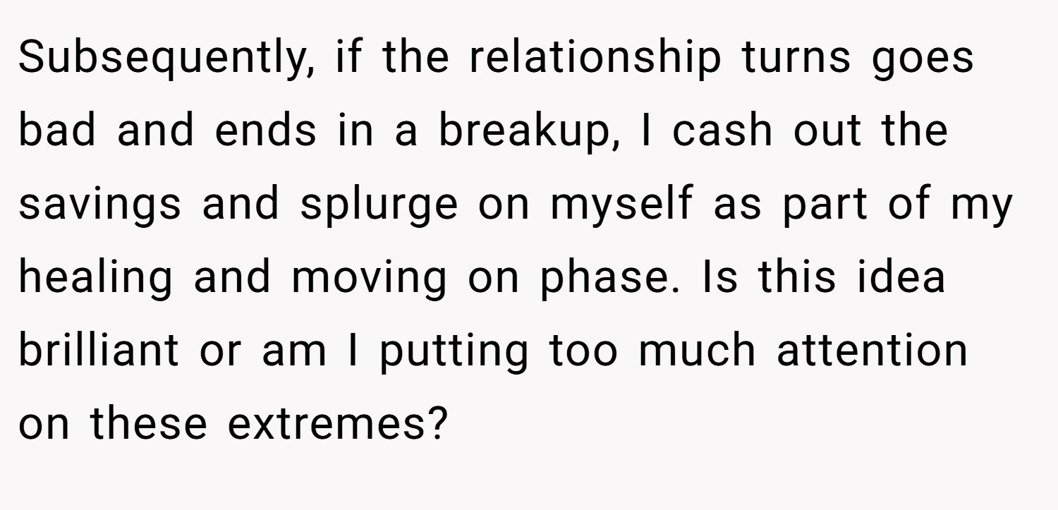 Subsequently, if the relationship turns goes bad and ends in a breakup, I cash out the savings and splurge on myself as part of my healing and moving on phase. Is this idea brilliant or am I putting too much attention on these extremes?
