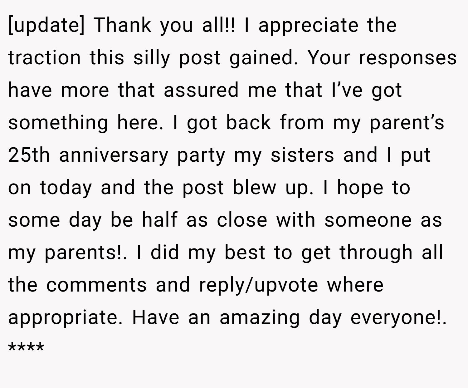 [update] Thank you all!! I appreciate the traction this silly post gained. Your responses have more that assured me that I’ve got something here. I got back from my parent’s 25th anniversary party my sisters and I put on today and the post blew up. I hope to some day be half as close with someone as my parents!. I did my best to get through all the comments and reply/upvote where appropriate. Have an amazing day everyone!. ****
