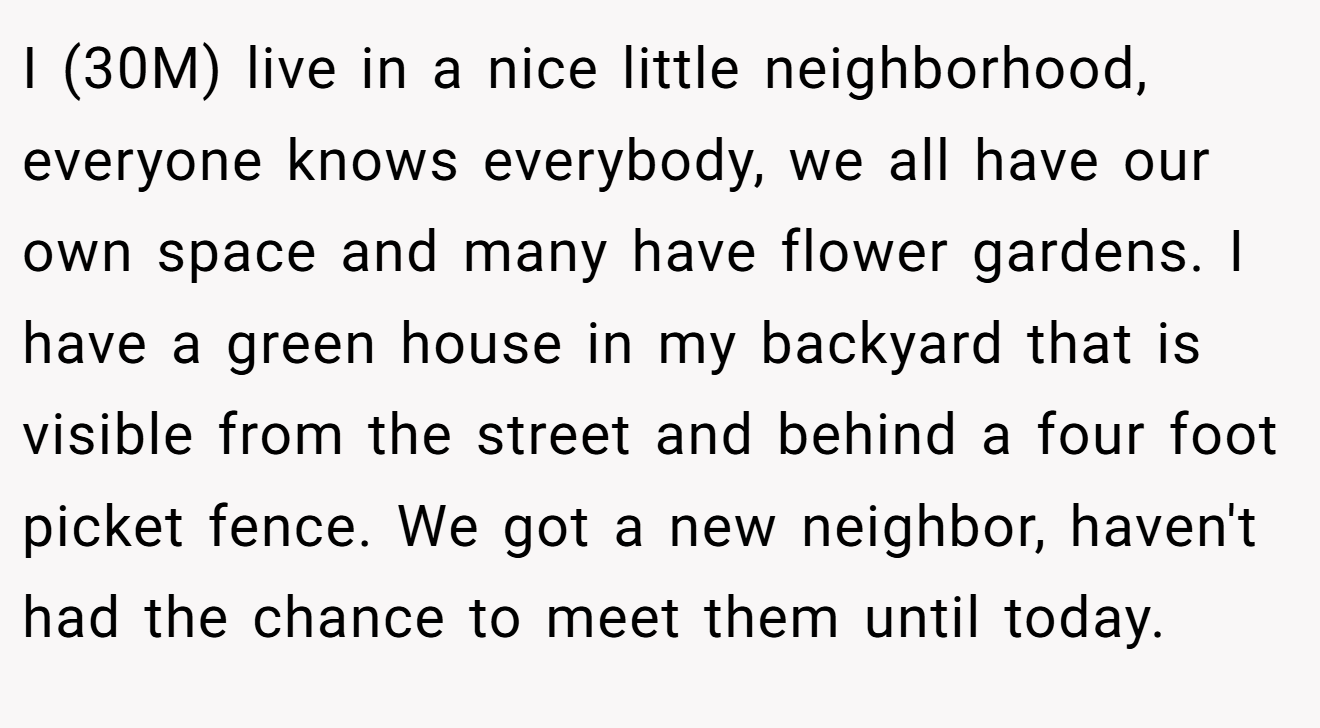I (30M) live in a nice little neighborhood, everyone knows everybody, we all have our own space and many have flower gardens. I have a green house in my backyard that is visible from the street and behind a four foot picket fence. We got a new neighbor, haven't had the chance to meet them until today.