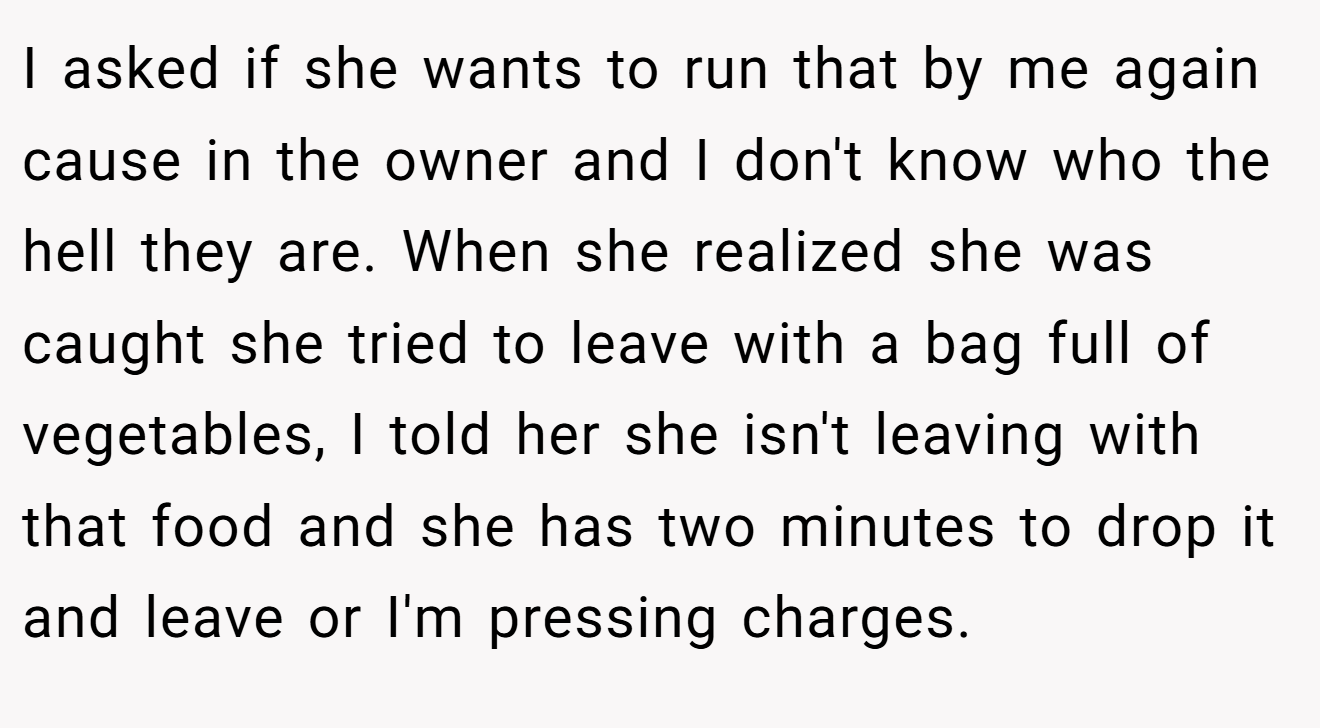 I asked if she wants to run that by me again cause in the owner and I don't know who the hell they are. When she realized she was caught she tried to leave with a bag full of vegetables, I told her she isn't leaving with that food and she has two minutes to drop it and leave or I'm pressing charges.