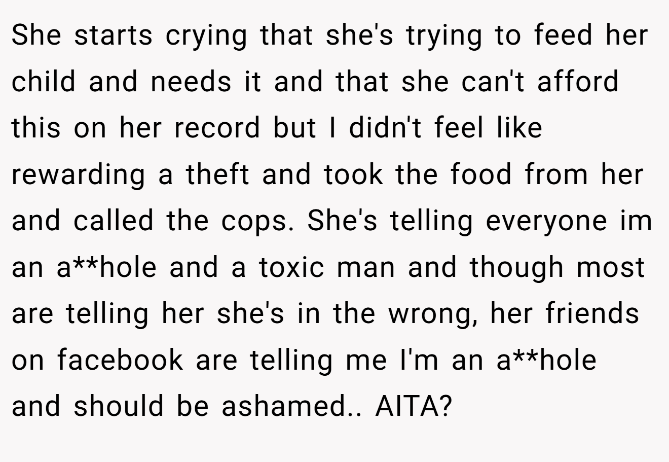 She starts crying that she's trying to feed her child and needs it and that she can't afford this on her record but I didn't feel like rewarding a theft and took the food from her and called the cops. She's telling everyone im an a**hole and a toxic man and though most are telling her she's in the wrong, her friends on facebook are telling me I'm an a**hole and should be ashamed.. AITA?