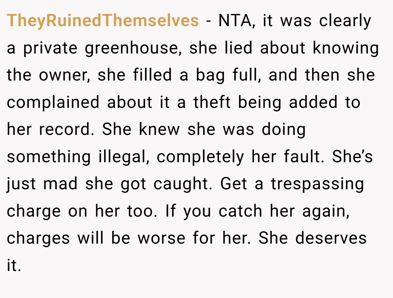 TheyRuinedThemselves − NTA, it was clearly a private greenhouse, she lied about knowing the owner, she filled a bag full, and then she complained about it a theft being added to her record. She knew she was doing something illegal, completely her fault. She’s just mad she got caught. Get a trespassing charge on her too. If you catch her again, charges will be worse for her. She deserves it.