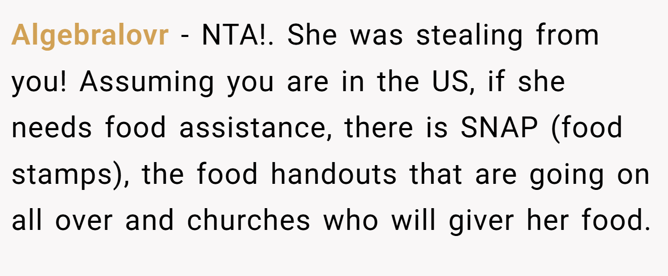 Algebralovr − NTA!. She was stealing from you! Assuming you are in the US, if she needs food assistance, there is SNAP (food stamps), the food handouts that are going on all over and churches who will giver her food.