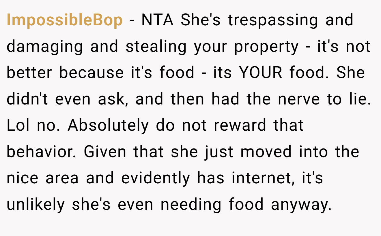 ImpossibleBop − NTA She's trespassing and damaging and stealing your property - it's not better because it's food - its YOUR food. She didn't even ask, and then had the nerve to lie. Lol no. Absolutely do not reward that behavior. Given that she just moved into the nice area and evidently has internet, it's unlikely she's even needing food anyway.