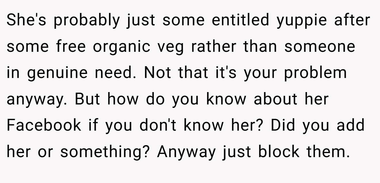 She's probably just some entitled yuppie after some free organic veg rather than someone in genuine need. Not that it's your problem anyway. But how do you know about her Facebook if you don't know her? Did you add her or something? Anyway just block them.