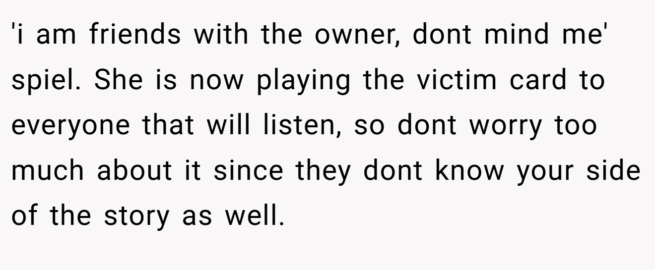'i am friends with the owner, dont mind me' spiel. She is now playing the victim card to everyone that will listen, so dont worry too much about it since they dont know your side of the story as well.
