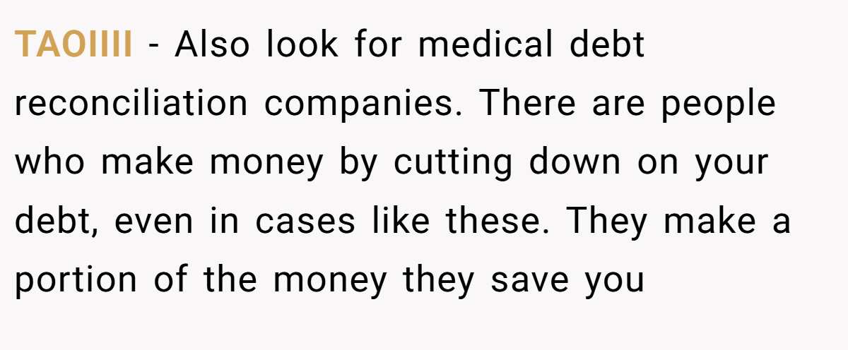 TAOIIII − Also look for medical debt reconciliation companies. There are people who make money by cutting down on your debt, even in cases like these. They make a portion of the money they save you