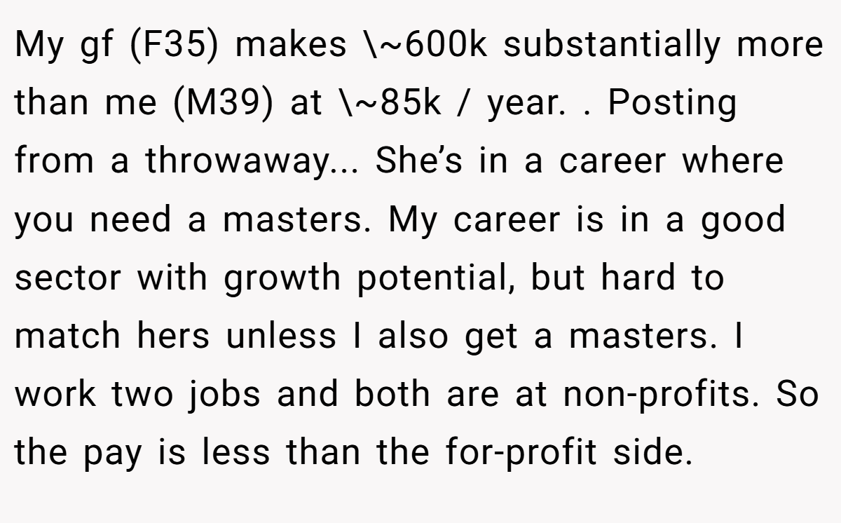 My gf (F35) makes \~600k substantially more than me (M39) at \~85k / year. . Posting from a throwaway... She’s in a career where you need a masters. My career is in a good sector with growth potential, but hard to match hers unless I also get a masters. I work two jobs and both are at non-profits. So the pay is less than the for-profit side.