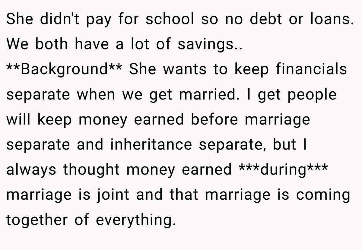 She didn't pay for school so no debt or loans. We both have a lot of savings.. **Background** She wants to keep financials separate when we get married. I get people will keep money earned before marriage separate and inheritance separate, but I always thought money earned ***during*** marriage is joint and that marriage is coming together of everything.