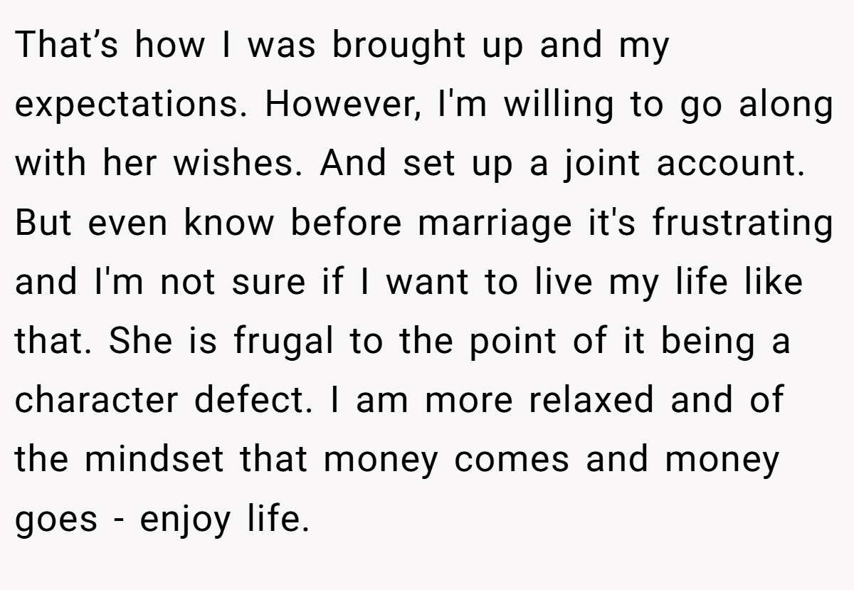 That’s how I was brought up and my expectations. However, I'm willing to go along with her wishes. And set up a joint account. But even know before marriage it's frustrating and I'm not sure if I want to live my life like that. She is frugal to the point of it being a character defect. I am more relaxed and of the mindset that money comes and money goes - enjoy life.