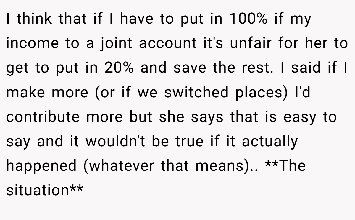 I think that if I have to put in 100% if my income to a joint account it's unfair for her to get to put in 20% and save the rest. I said if I make more (or if we switched places) I'd contribute more but she says that is easy to say and it wouldn't be true if it actually happened (whatever that means).. **The situation**