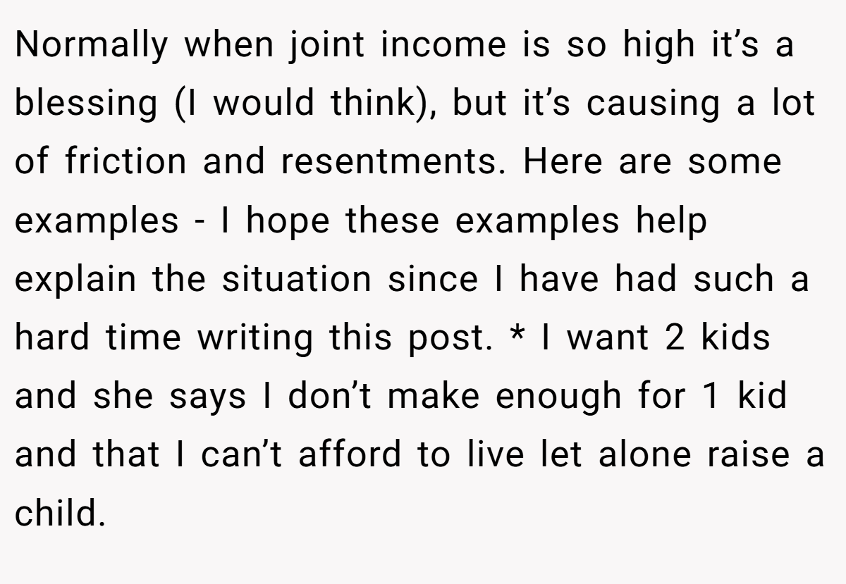 Normally when joint income is so high it’s a blessing (I would think), but it’s causing a lot of friction and resentments. Here are some examples - I hope these examples help explain the situation since I have had such a hard time writing this post. * I want 2 kids and she says I don’t make enough for 1 kid and that I can’t afford to live let alone raise a child.