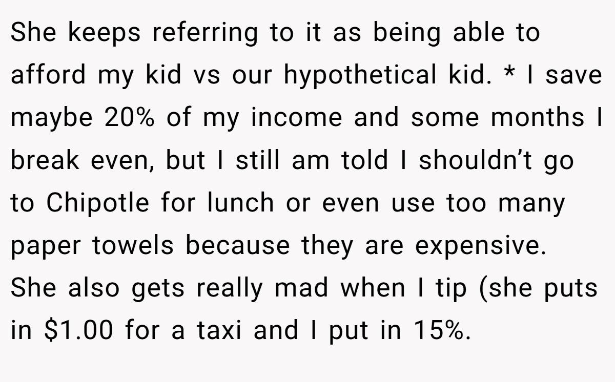She keeps referring to it as being able to afford my kid vs our hypothetical kid. * I save maybe 20% of my income and some months I break even, but I still am told I shouldn’t go to Chipotle for lunch or even use too many paper towels because they are expensive. She also gets really mad when I tip (she puts in $1.00 for a taxi and I put in 15%.