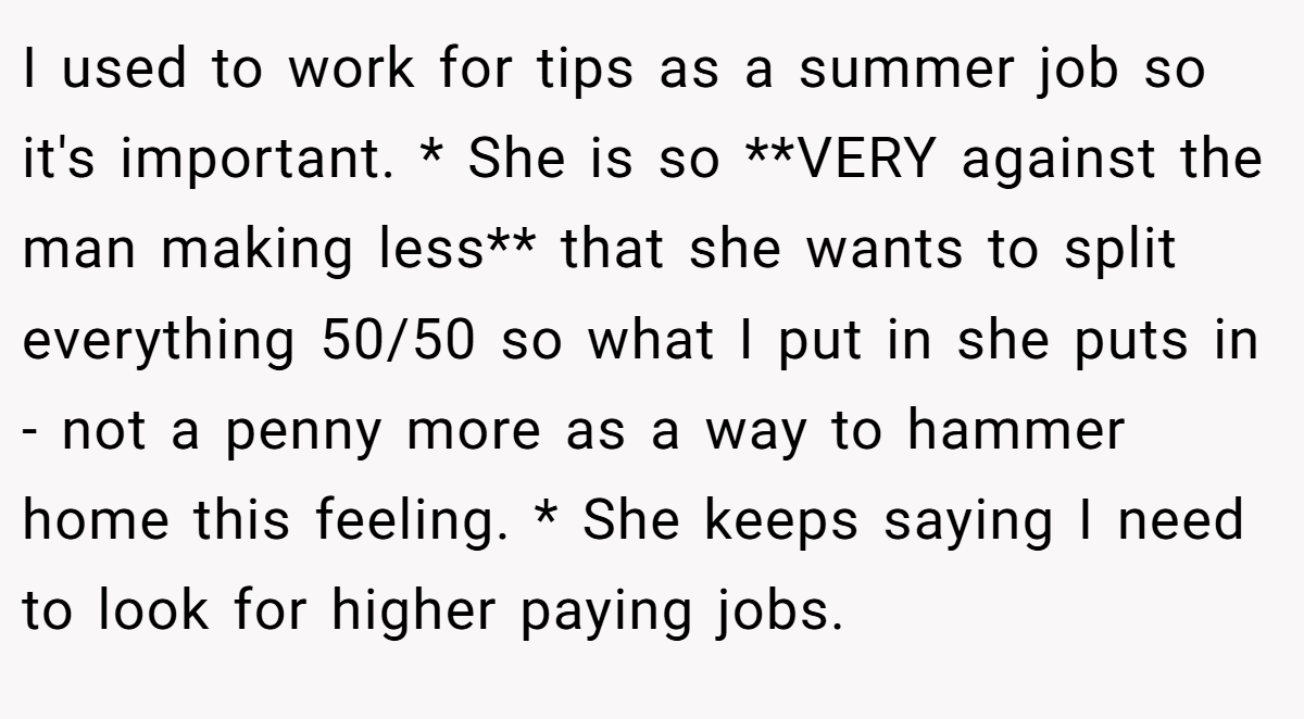 I used to work for tips as a summer job so it's important. * She is so **VERY against the man making less** that she wants to split everything 50/50 so what I put in she puts in - not a penny more as a way to hammer home this feeling. * She keeps saying I need to look for higher paying jobs.