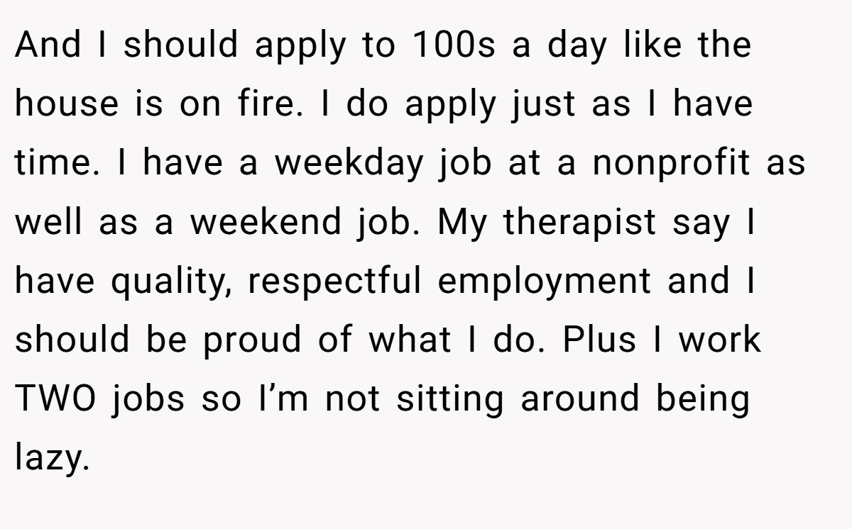 And I should apply to 100s a day like the house is on fire. I do apply just as I have time. I have a weekday job at a nonprofit as well as a weekend job. My therapist say I have quality, respectful employment and I should be proud of what I do. Plus I work TWO jobs so I’m not sitting around being lazy. 