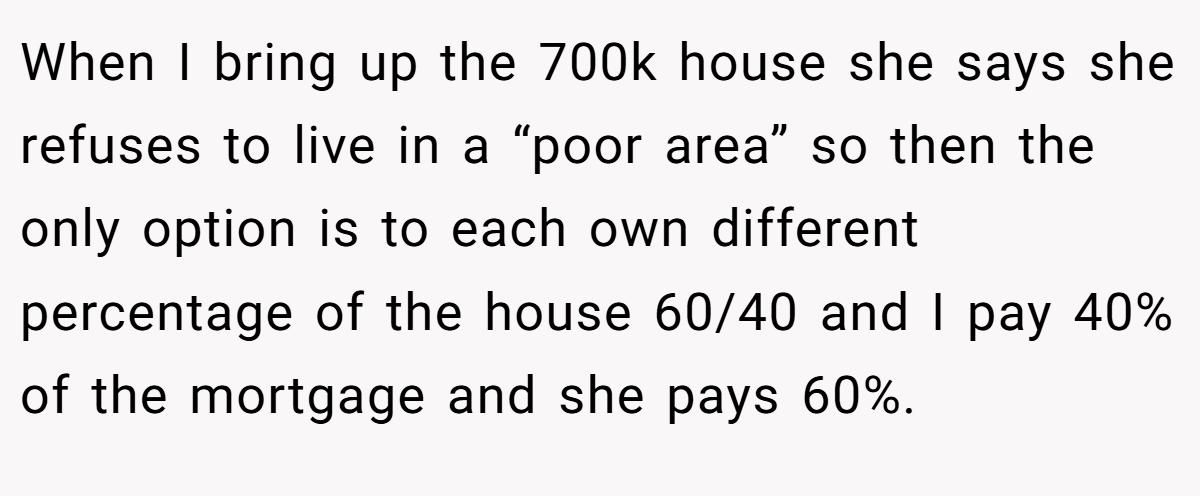 When I bring up the 700k house she says she refuses to live in a “poor area” so then the only option is to each own different percentage of the house 60/40 and I pay 40% of the mortgage and she pays 60%.