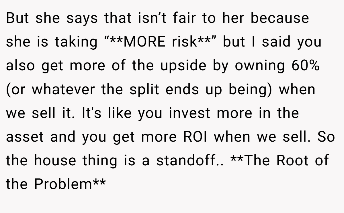 But she says that isn’t fair to her because she is taking “**MORE risk**” but I said you also get more of the upside by owning 60% (or whatever the split ends up being) when we sell it. It's like you invest more in the asset and you get more ROI when we sell. So the house thing is a standoff.. **The Root of the Problem**